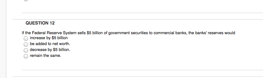 QUESTION 12
If the Federal Reserve System sells $5 billion of government securities to commercial banks, the banks' reserves would
increase by $5 billion
be added to net worth.
decrease by $5 billion.
remain the same.