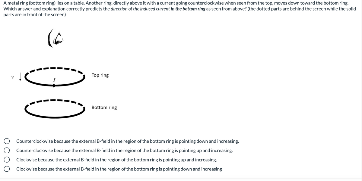 A metal ring (bottom ring) lies on a table. Another ring, directly above it with a current going counterclockwise when seen from the top, moves down toward the bottom ring.
Which answer and explanation correctly predicts the direction of the induced current in the bottom ring as seen from above? (the dotted parts are behind the screen while the solid
parts are in front of the screen)
Top ring
Bottom ring
Counterclockwise because the external B-field in the region of the bottom ring is pointing down and increasing.
Counterclockwise because the external B-field in the region of the bottom ring is pointing up and increasing.
Clockwise because the external B-field in the region of the bottom ring is pointing up and increasing.
ockwise because the external B-field in the region of the bottom ring is pointing down and increasing
O O O O
