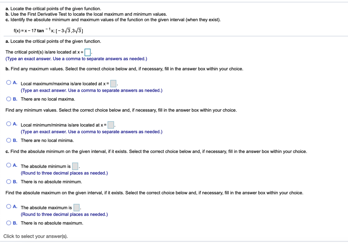 a. Locate the critical points of the given function.
b. Use the First Derivative Test to locate the local maximum and minimum values.
c. Identify the absolute minimum and maximum values of the function on the given interval (when they exist).
f(x) = x – 17 tan -1x; [- 3/3,3/3]
a. Locate the critical points of the given function.
The critical point(s) is/are located at x =
(Type an exact answer. Use a comma to separate answers as needed.)
b. Find any maximum values. Select the correct choice below and, if necessary, fill in the answer box within your choice.
O A. Local maximum/maxima is/are located at x =.
(Type an exact answer. Use a comma to separate answers as needed.)
O B. There are no local maxima.
Find any minimum values. Select the correct choice below and, if necessary, fill in the answer box within your choice.
O A. Local minimum/minima is/are located at x =
(Type an exact answer. Use a comma to separate answers as needed.)
O B. There are no local minima.
c. Find the absolute minimum on the given interval, if it exists. Select the correct choice below and, if necessary, fill in the answer box within your choice.
O A. The absolute minimum is
(Round to three decimal places as needed.)
O B. There is no absolute minimum.
Find the absolute maximum on the given interval, if it exists. Select the correct choice below and, if necessary, fill in the answer box within your choice.
O A. The absolute maximum is
(Round to three decimal places as needed.)
O B. There is no absolute maximum.
Click to select your answer(s).
