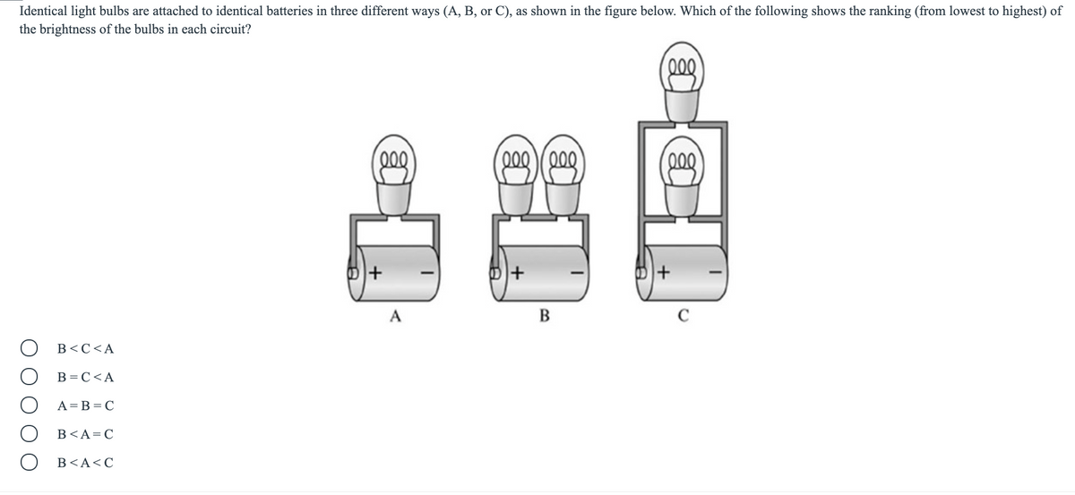 Identical light bulbs are attached to identical batteries in three different ways (A, B, or C), as shown in the figure below. Which of the following shows the ranking (from lowest to highest) of
the brightness of the bulbs in each circuit?
000
00
000 200
000
+1
A
B
C
B<C<A
B = C<A
A= B = C
B<A=C
В <А<С
