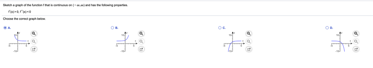Sketch a graph of the function f that is continuous on (-o,00) and has the following properties.
f'(x) > 0, t"(x) < 0
Choose the correct graph below.
A.
Ов.
OC.
O D.
10-
Q
Ay
10-
10-
Ay
10-
-5
-5
-10)
-101
110-
-10J
