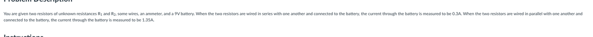 You are given two resistors of unknown resistances R1 and R2, some wires, an ammeter, and a 9V battery. When the two resistors are wired in series with one another and connected to the battery, the current through the battery is measured to be 0.3A. When the two resistors are wired in parallel with one another and
connected to the battery, the current through the battery is measured to be 1.35A.
