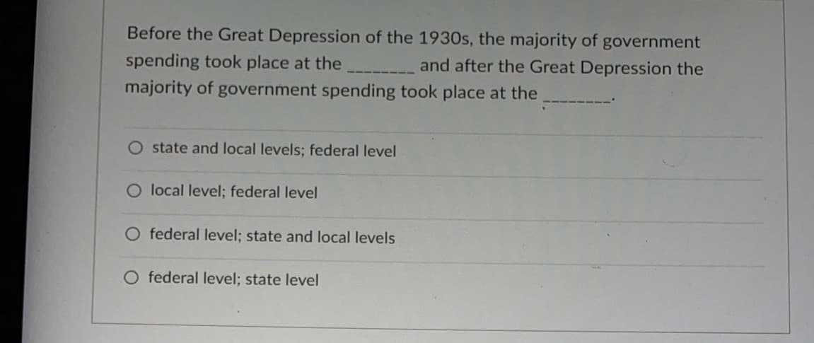 Before the Great Depression of the 1930s, the majority of government
spending took place at the
and after the Great Depression the
majority of government spending took place at the
state and local levels; federal level
O local level; federal level
O federal level; state and local levels
federal level; state level
