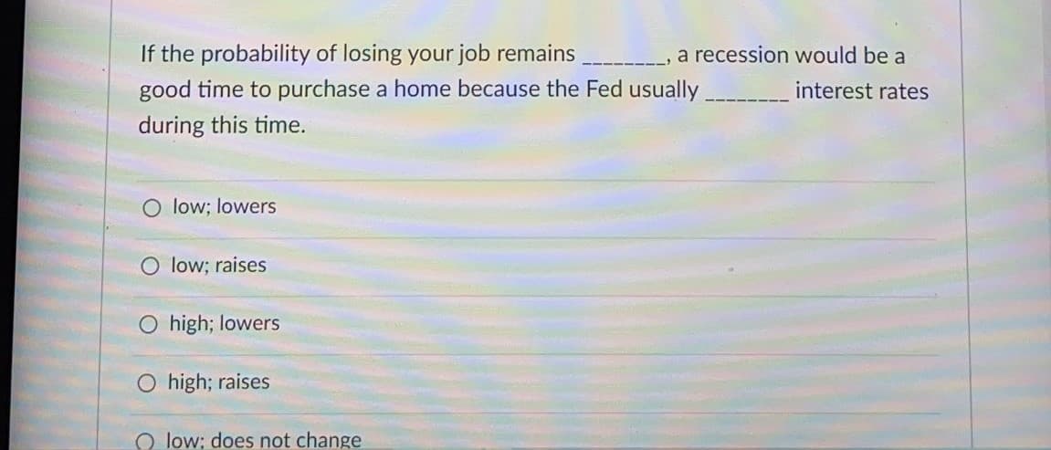 If the probability of losing your job remains
a recession would be a
good time to purchase a home because the Fed usually.
interest rates
during this time.
O low; lowers
O low; raises
O high; lowers
high; raises
O low; does not change
