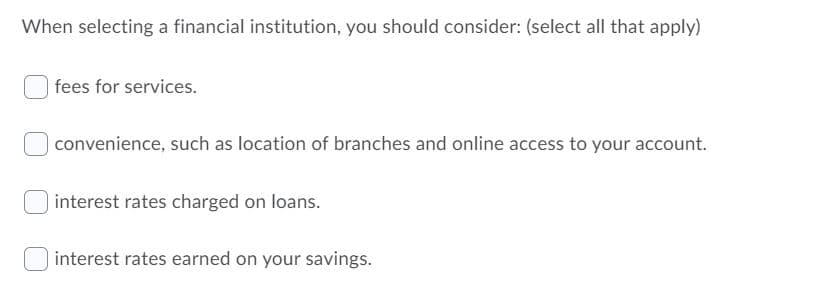 When selecting a financial institution, you should consider: (select all that apply)
fees for services.
| convenience, such as location of branches and online access to your account.
interest rates charged on loans.
interest rates earned on your savings.
