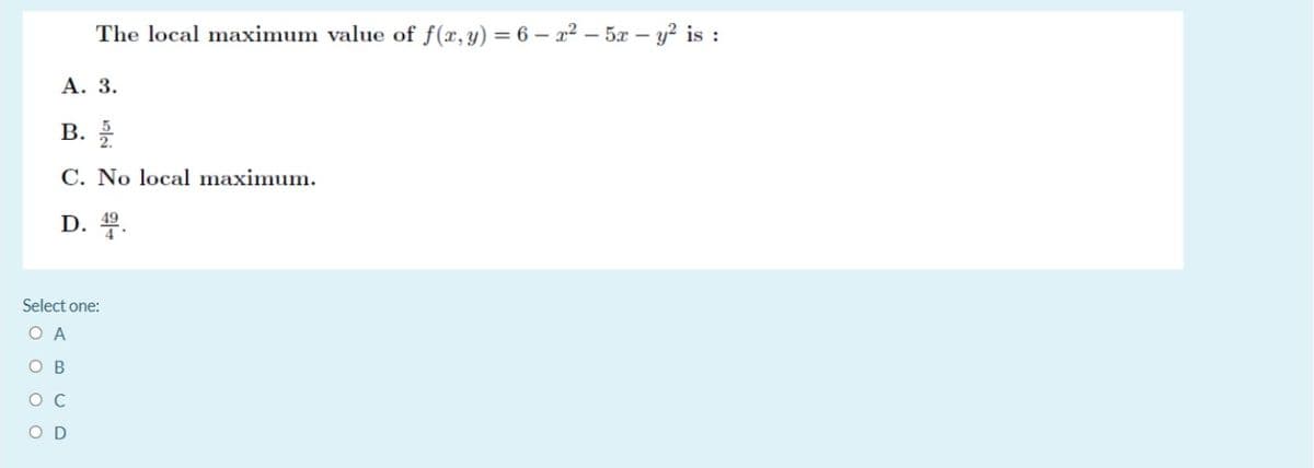 The local maximum value of f(x,y) = 6 – x² – 5x – y? is :
А. 3.
В.
C. No local maximum.
D. 4.
Select one:
O A
O B
O C
O D
