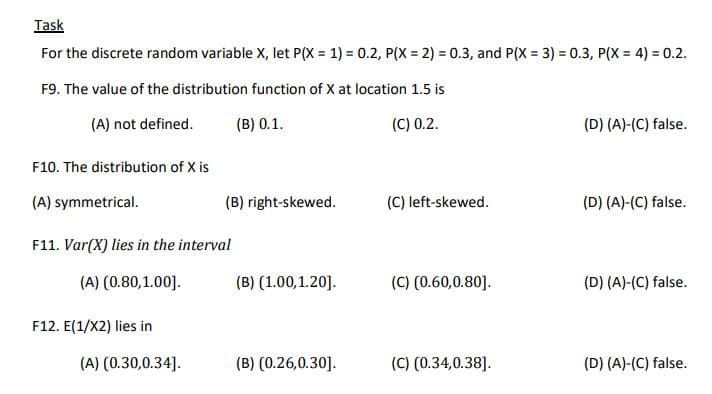 Task
For the discrete random variable X, let P(X = 1) = 0.2, P(X = 2) = 0.3, and P(X = 3) = 0.3, P(X = 4) = 0.2.
%3D
F9. The value of the distribution function of X at location 1.5 is
(A) not defined.
(B) 0.1.
(C) 0.2.
(D) (A)-(C) false.
F10. The distribution of X is
(A) symmetrical.
(B) right-skewed.
(C) left-skewed.
(D) (A)-(C) false.
F11. Var(X) lies in the interval
(A) (0.80,1.00].
(B) (1.00,1.20].
(C) (0.60,0.80].
(D) (A)-(C) false.
F12. E(1/X2) lies in
(A) (0.30,0.34].
(B) (0.26,0.30].
(C) (0.34,0.38].
(D) (A)-(C) false.
