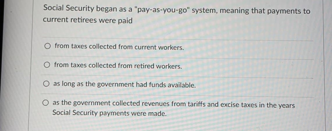 Social Security began as a "pay-as-you-go" system, meaning that payments to
current retirees were paid
from taxes collected from current workers.
O from taxes collected from retired workers.
as long as the government had funds available.
O as the government collected revenues from tariffs and excise taxes in the years
Social Security payments were made.
