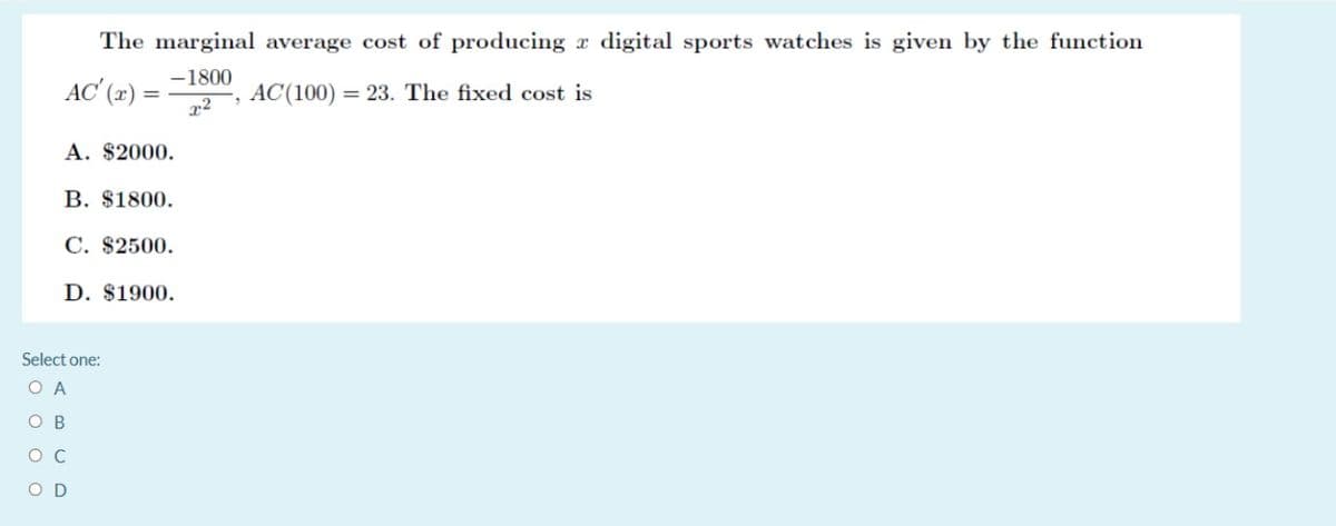 The marginal average cost of producing x digital sports watches is given by the function
-1800
AC' (æ) =
, AC(100) = 23. The fixed cost is
A. $2000.
B. $1800.
C. $2500.
D. $1900.
Select one:
O A
O B
O C
O D
