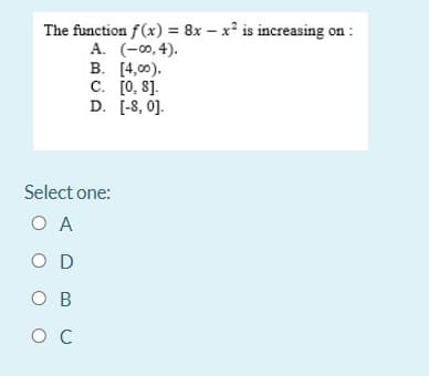 The function f(x) = 8x – x² is increasing on :
A. (-00, 4).
B. [4,0).
C. [0, 8].
D. [-8, 0].
Select one:
O A
O D
O B
O C
