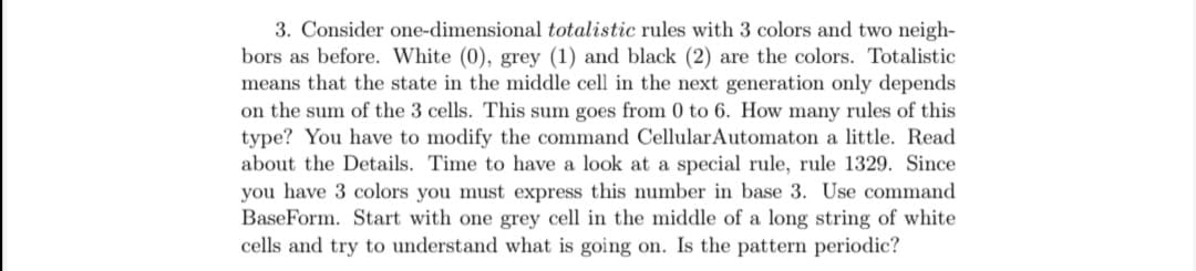 3. Consider one-dimensional totalistic rules with 3 colors and two neigh-
bors as before. White (0), grey (1) and black (2) are the colors. Totalistic
means that the state in the middle cell in the next generation only depends
on the sum of the 3 cells. This sum goes from 0 to 6. How many rules of this
type? You have to modify the command CellularAutomaton a little. Read
about the Details. Time to have a look at a special rule, rule 1329. Since
you have 3 colors you must express this number in base 3. Use command
BaseForm. Start with one grey cell in the middle of a long string of white
cells and try to understand what is going on. Is the pattern periodic?
