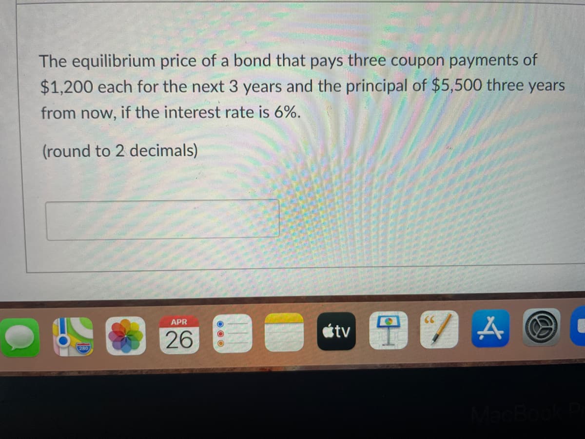 The equilibrium price of a bond that pays three coupon payments of
$1,200 each for the next 3 years and the principal of $5,500 three years
from now, if the interest rate is 6%.
(round to 2 decimals)
APR
CC
étv
26
280
