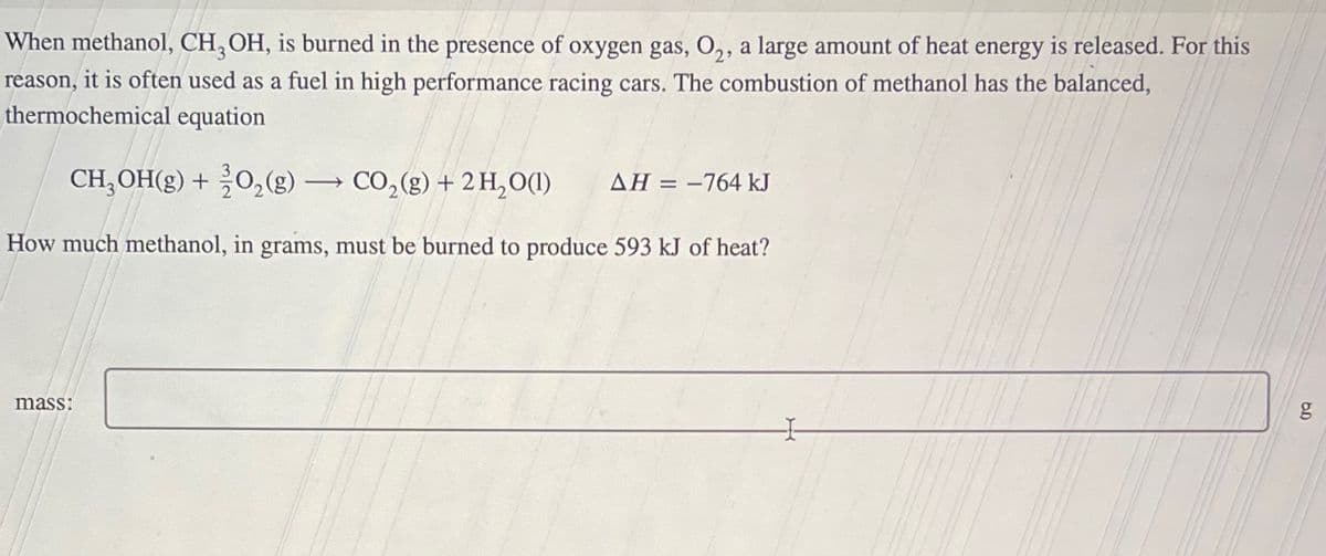 When methanol, CH₂OH, is burned in the presence of oxygen gas, O₂, a large amount of heat energy is released. For this
reason, it is often used as a fuel in high performance racing cars. The combustion of methanol has the balanced,
thermochemical equation
CH₂OH(g) + 2O₂(g) → CO₂(g) + 2 H₂O(l) ΔΗ = −764 kJ
How much methanol, in grams, must be burned to produce 593 kJ of heat?
mass:
g