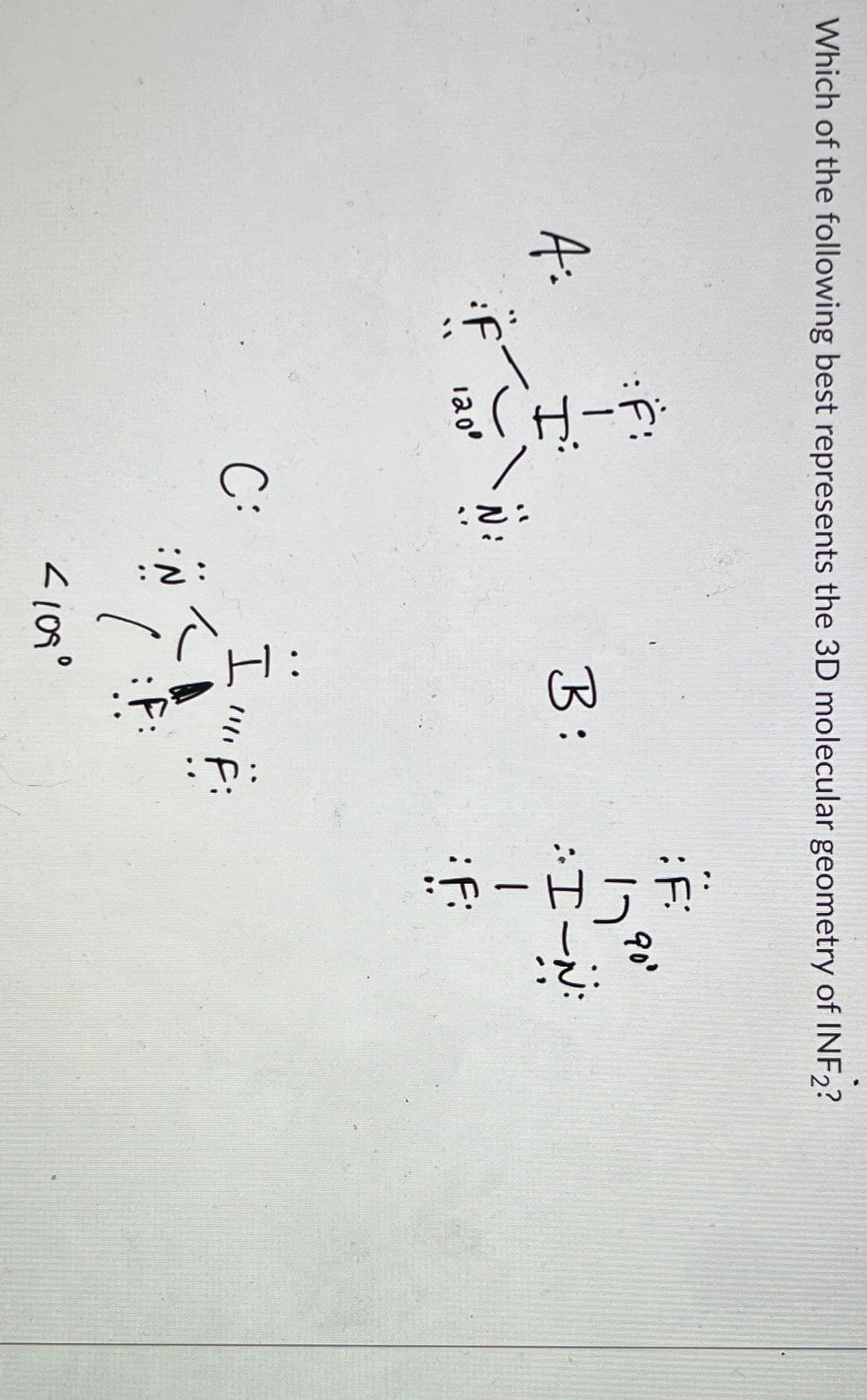 Which of the following best represents the 3D molecular geometry of INF2?
A:
FIT)
1800
::
C:
B:
I'lllif:
<109°
: F:
7900
:IN
H
-
:f: