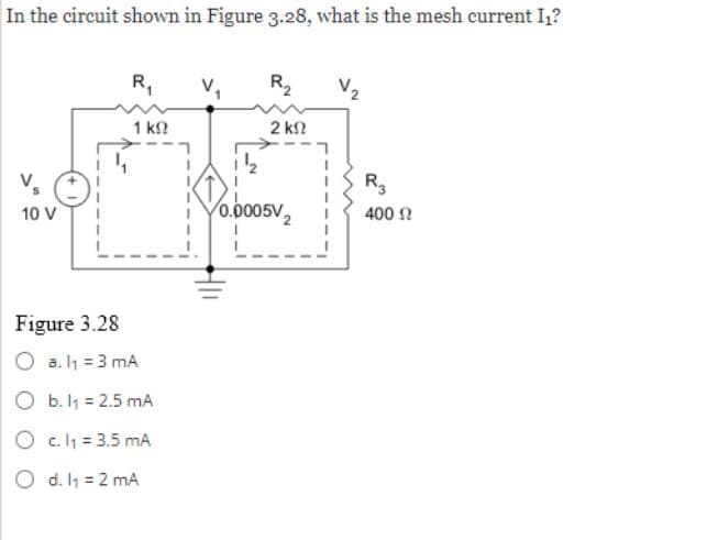 In the circuit shown in Figure 3.28, what is the mesh current I₁?
10 V
R₁
1 ΚΩ
Figure 3.28
O a. l₁ = 3 mA
O b. 1₁ = 2.5 mA
O c. 1₁ = 3.5 mA
O d. 1₁ = 2 mA
R₂
2 ΚΩ
0.0005V
V₂
R₂
400 Ω