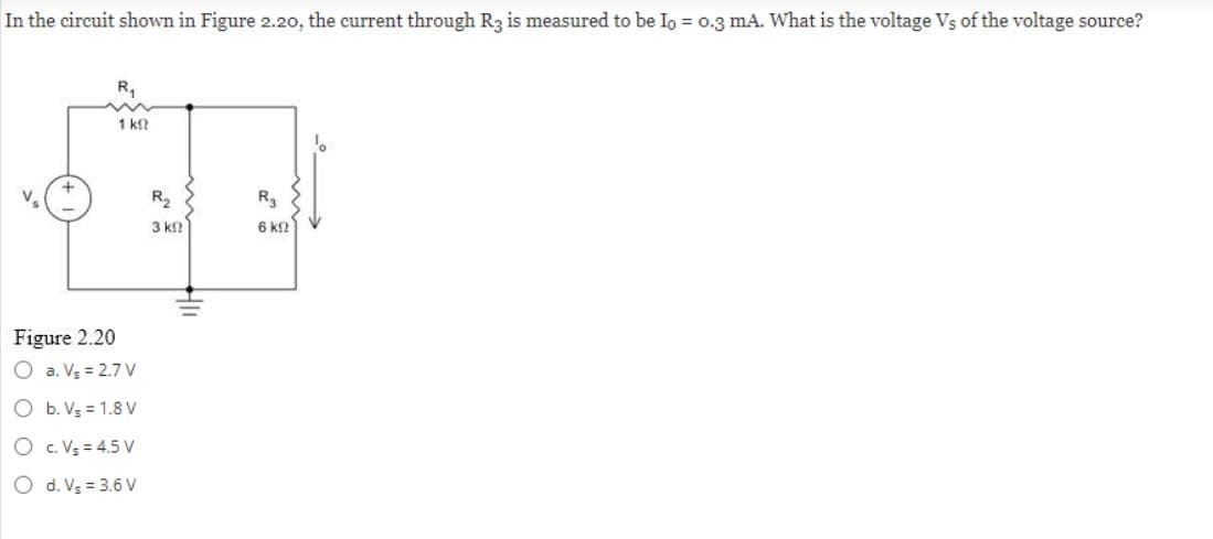 In the circuit shown in Figure 2.20, the current through R3 is measured to be Io = 0.3 mA. What is the voltage Vs of the voltage source?
R₁
1 k
Figure 2.20
O a. V₂ = 2.7 V
O b. V5 = 1.8V
OC. V₂ = 4.5V
O d. V₂ = 3.6 V
R₂
3 ΚΩ
Hll
R3
6 ΚΩ
¹。