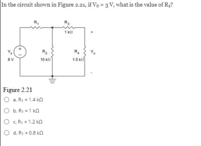 In the circuit shown in Figure 2.21, if Vo = 3 V, what is the value of R₁?
8V
Figure 2.21
R₁
a. R₁ = 1.4 k
b. R₁ = 1 k
O c. R₁ = 1.2 k
O d. R₁ = 0.8 k
R₂
10 ΚΩ
R₂
1 kg
R₁
1.5 k