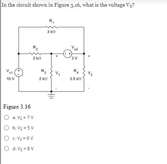 In the circuit shown in Figure 3.16, what is the voltage V₂?
Vs1
10 V
R₂
2 ΚΩ
Figure 3.16
O a. V₂ = 7V
O b. V₂ = 5V
O c. V₂ = 6V
O d. V₂ = 8V
R3
2 ΚΩ
R₁
3 ΚΩ
3 V
R4
3.5 k