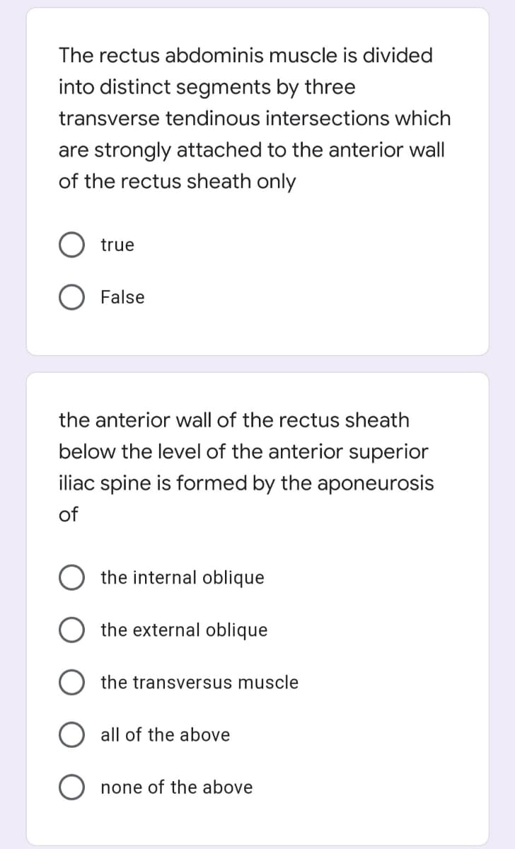 The rectus abdominis muscle is divided
into distinct segments by three
transverse tendinous intersections which
are strongly attached to the anterior wall
of the rectus sheath only
true
False
the anterior wall of the rectus sheath
below the level of the anterior superior
iliac spine is formed by the aponeurosis
of
the internal oblique
the external oblique
the transversus muscle
all of the above
none of the above
