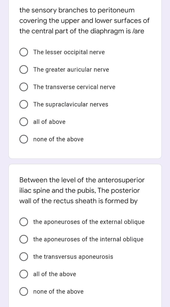 the sensory branches to peritoneum
covering the upper and lower surfaces of
the central part of the diaphragm is /are
O The lesser occipital nerve
The greater auricular nerve
The transverse cervical nerve
The supraclavicular nerves
all of above
O none of the above
Between the level of the anterosuperior
iliac spine and the pubis, The posterior
wall of the rectus sheath is formed by
the aponeuroses of the external oblique
the aponeuroses of the internal oblique
the transversus aponeurosis
all of the above
none of the above
