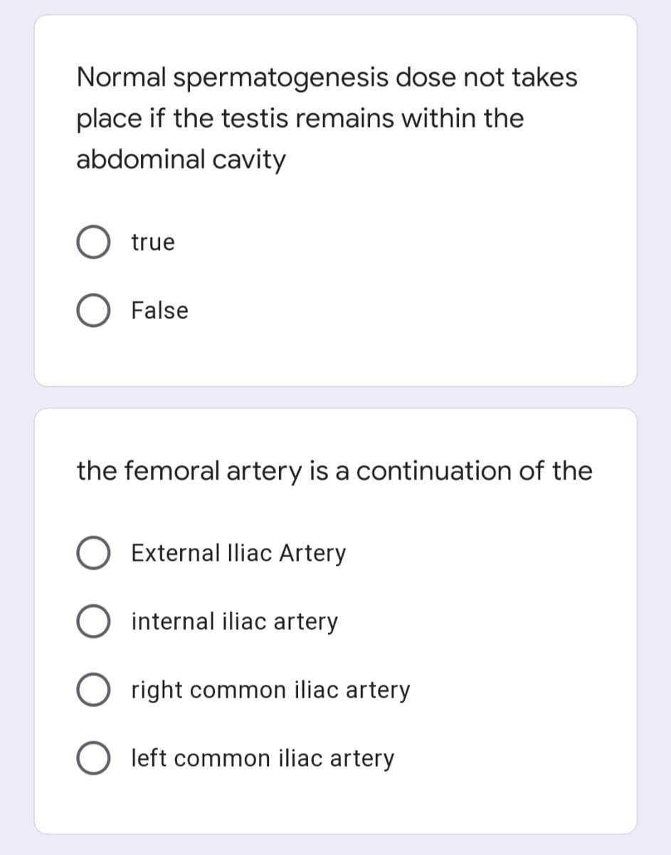 Normal spermatogenesis dose not takes
place if the testis remains within the
abdominal cavity
true
False
the femoral artery is a continuation of the
External lliac Artery
O internal iliac artery
right common iliac artery
left common iliac artery
