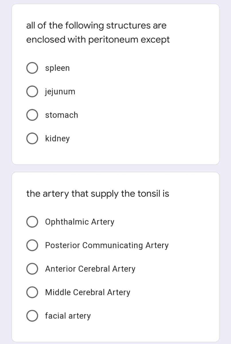 all of the following structures are
enclosed with peritoneum except
spleen
O jejunum
stomach
O kidney
the artery that supply the tonsil is
Ophthalmic Artery
O Posterior Communicating Artery
Anterior Cerebral Artery
Middle Cerebral Artery
O facial artery
