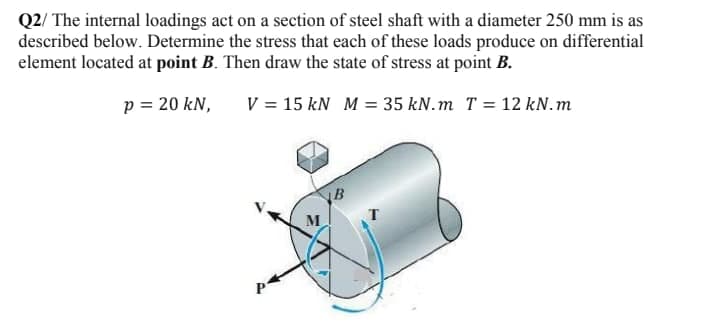 Q2/ The internal loadings act on a section of steel shaft with a diameter 250 mm is as
described below. Determine the stress that each of these loads produce on differential
element located at point B. Then draw the state of stress at point B.
p = 20 kN,
V = 15 kN M = 35 kN.m T = 12 kN.m
B
M
