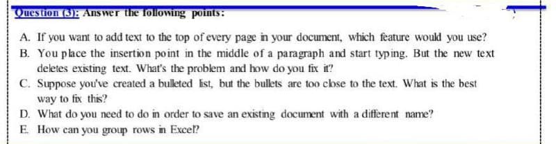 Question (3): Ans wer the followiing points:
A. If you want to add text to the top of every page in your document, which feature would you use?
B. You place the insertion point in the middle of a paragraph and start typing. But the new text
deletes existing text. What's the problem and how do you fix it?
C. Suppose you've created a bulleted ist, but the bullets are too cose to the text. What is the best
way to fix this?
D. What do you need to do in order to save an existing document with a different name?
E. How can you group rows in Exce?
