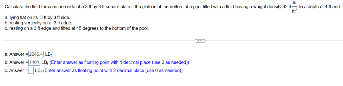 lb
Calculate the fluid force on one side of a 3 ft by 3 ft square plate if the plate is at the bottom of a pool filled with a fluid having a weight density 62.4
a. lying flat on its 3 ft by 3 ft side.
to a depth of 4 ft and
b. resting vertically on a 3 ft edge.
c. resting on a 3 ft edge and tilted at 45 degrees to the bottom of the pool.
a. Answer 2246.4 LB
b. Answer 1404 LB, (Enter answer as floating point with 1 decimal place (use 0 as needed))
c. Answer = LB (Enter answer as floating point with 2 decimal place (use 0 as needed))