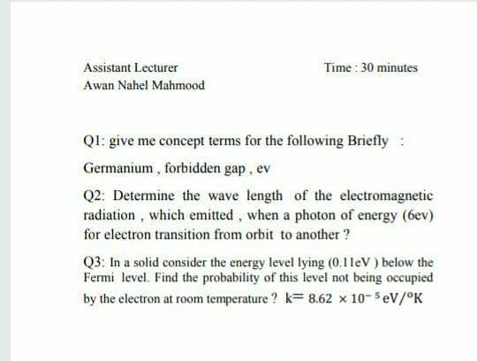 Assistant Lecturer
Time : 30 minutes
Awan Nahel Mahmood
Ql: give me concept terms for the following Briefly :
Germanium, forbidden gap, ev
Q2: Determine the wave length of the electromagnetic
radiation, which emitted, when a photon of energy (6ev)
for electron transition from orbit to another ?
Q3: In a solid consider the energy level lying (0.1leV ) below the
Fermi level. Find the probability of this level not being occupied
by the electron at room temperature ? k= 8.62 x 10- 5 eV/°K
