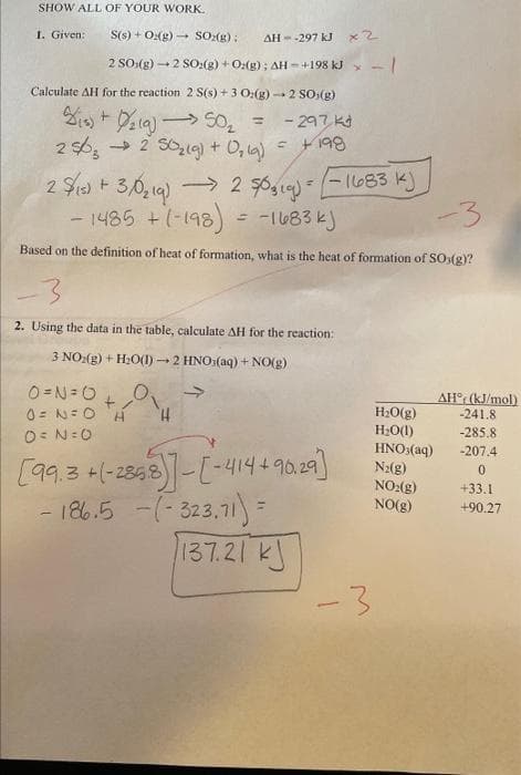 SHOW ALL OF YOUR WORK.
1. Given:
S(s) + O2(g) → SO₂(g):
AH--297 kJ
*2
2 SO(g) → 2 SO:(g) + O2(g); AH- +198 kJ * - |
Calculate AH for the reaction 2 S(s) + 3 O₂(g) → 2 SO,(g)
- 297 k
= +198
₁) +/₂19) 50₂ =
256₂2 50₂(g) + O₂(g)
2$/15) + 3/0₂19)→ 2 $0,1g) = (-1683 k)
- 1485 + (-198) = -1683 kj
-3
Based on the definition of heat of formation, what is the heat of formation of SO(g)?
-3
2. Using the data in the table, calculate AH for the reaction:
3 NO₂(g) + H₂O(1)→ 2 HNO (aq) + NO(g)
0=№=0
0= N = O
0= N=0
H
H
[99.3+(-2858)]-[-414+90.29]
-186.5 - (-323,71) =
137.21 k
-3
H₂O(g)
H₂O(1)
HNO3(aq)
N₂(g)
NO₂(g)
NO(g)
AH (kJ/mol)
-241.8
-285.8
-207.4
0
+33.1
+90.27