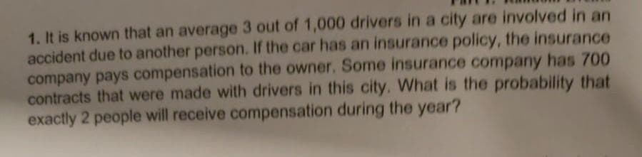 1. It is known that an average 3 out of 1,000 drivers in a city are involved in an
accident due to another person. If the car has an insurance policy, the insurance
company pays compensation to the owner. Some insurance company has 700
contracts that were made with drivers in this city. What is the probability that
exactly 2 people will receive compensation during the year?