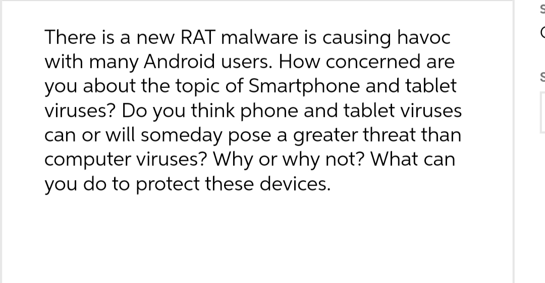 There is a new RAT malware is causing havoc
with many Android users. How concerned are
you about the topic of Smartphone and tablet
viruses? Do you think phone and tablet viruses
can or will someday pose a greater threat than
computer viruses? Why or why not? What can
you do to protect these devices.