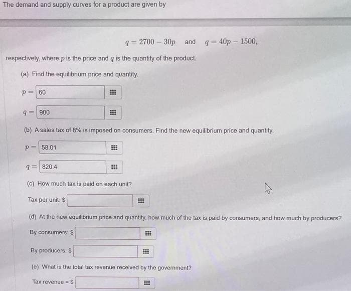 The demand and supply curves for a product are given by
q=2700-30p and
respectively, where p is the price and q is the quantity of the product.
(a) Find the equilibrium price and quantity.
P= 60
q= 900
(b) A sales tax of 8% is imposed on consumers. Find the new equilibrium price and quantity.
P= 58.01
q= 820.4
(c) How much tax is paid on each unit?
Tax per unit: $
q=40p - 1500,
(d) At the new equilibrium price and quantity, how much of the tax is paid by consumers, and how much by producers?
By consumers: $
By producers: $
(e) What is the total tax revenue received by the government?
Tax revenue = $
⠀⠀