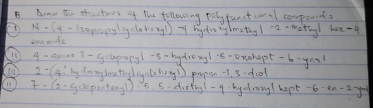 B
11
11
Draw the structures of the following poly functional compounds
N-(4- Isopropylcyclohexyl) -4 hydroxyl methy 1-2-methyl hez - 4
znamide
4-amino 7-cyclopropy! -3-hydroxyl -5- Onshept - 6-ynal
2-(4! my dromylome thylcyclo hory 1) propan -1,3-diol
7- (2- Cyclopentonyl)-5, 5-diethyl-4-hydroxyl hept -6-en-2-ymal