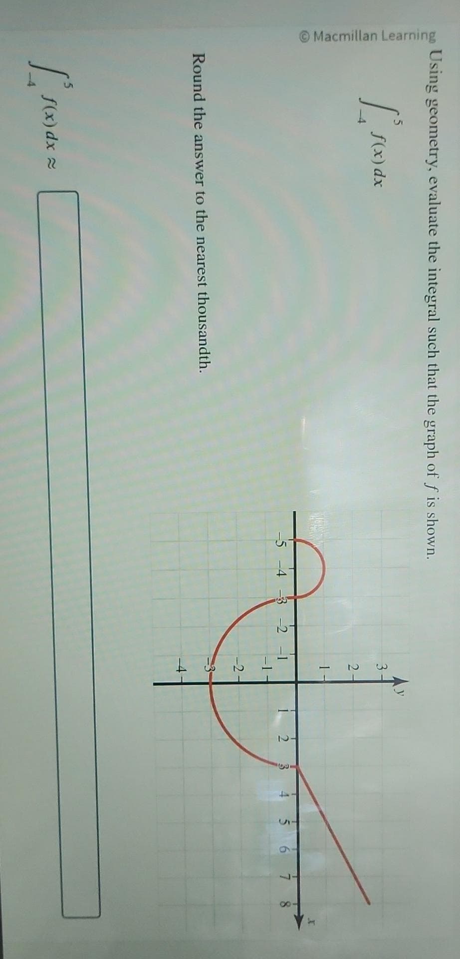 Macmillan Learning
Using geometry, evaluate the integral such that the graph of f is shown.
5
1²
f(x) dx
Round the answer to the nearest thousandth.
Pro
f(x) dx ≈
5 -4 -3 -2
2
T
T
-2
2
3
6
8
x