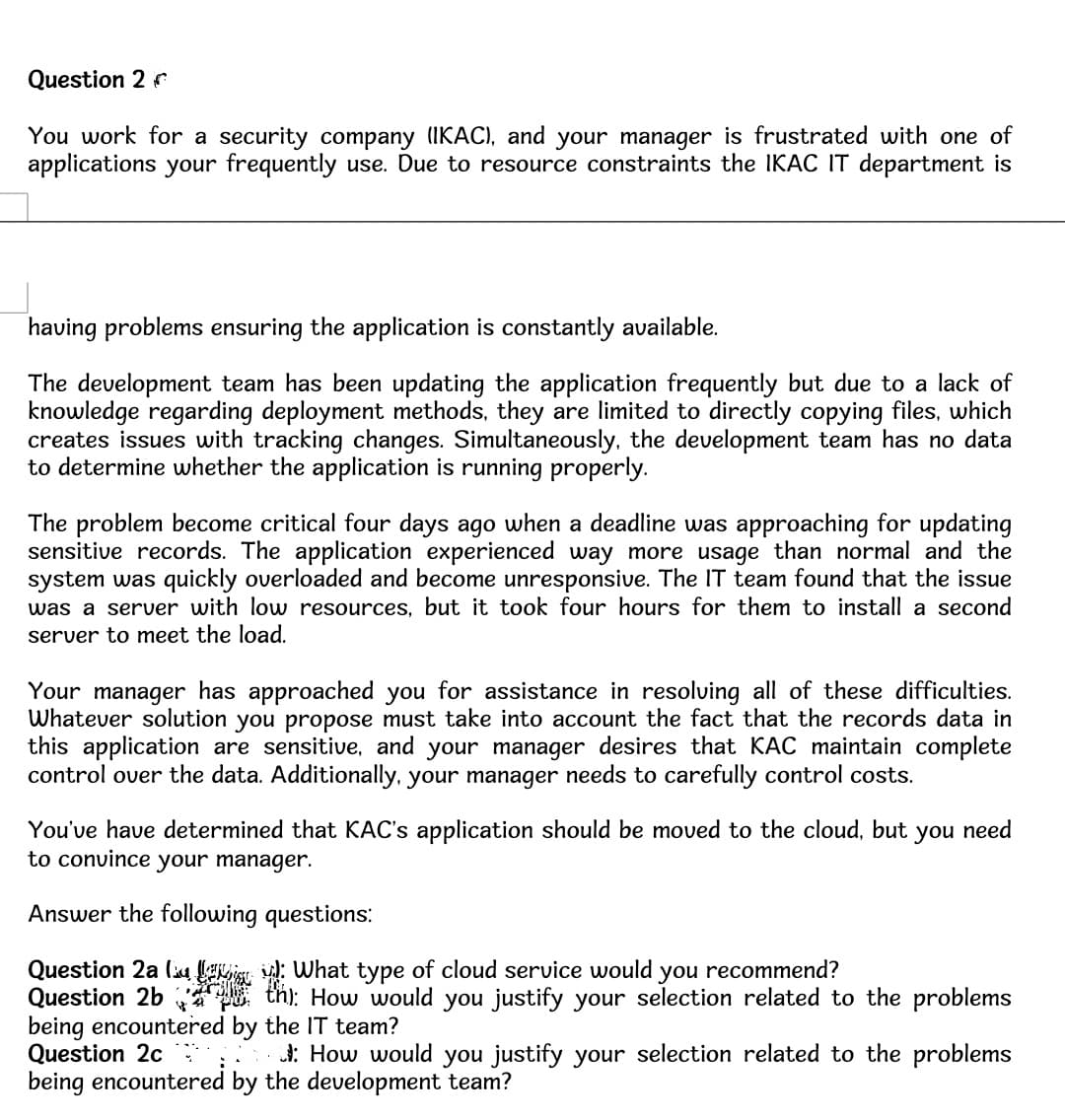 Question 2
You work for a security company (IKAC), and your manager is frustrated with one of
applications your frequently use. Due to resource constraints the IKAC IT department is
having problems ensuring the application is constantly available.
The development team has been updating the application frequently but due to a lack of
knowledge regarding deployment methods, they are limited to directly copying files, which
creates issues with tracking changes. Simultaneously, the development team has no data
to determine whether the application is running properly.
The problem become critical four days ago when a deadline was approaching for updating
sensitive records. The application experienced way more usage than normal and the
system was quickly overloaded and become unresponsive. The IT team found that the issue
was a server with low resources, but it took four hours for them to install a second
server to meet the load.
Your manager has approached you for assistance in resolving all of these difficulties.
Whatever solution you propose must take into account the fact that the records data in
this application are sensitive, and your manager desires that KAC maintain complete
control over the data. Additionally, your manager needs to carefully control costs.
You've have determined that KAC's application should be moved to the cloud, but you need
to convince your manager.
Answer the following questions:
Question 2a
: What type of cloud service would
you recommend?
Question 2bth): How would you justify your selection related to the problems
being encountered by the IT team?
Question 2c
How would you justify your selection related to the problems
being encountered by the development team?