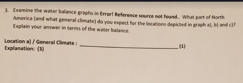 3. Examine the water balance graphs in Error! Reference source not found.. What part of North
America (and what general climate) do you expect for the locations depicted in graph a), b) and c)?
Explain your answer in terms of the water balance.
Location a) / General Climate :
Explanation: (3)
(1)