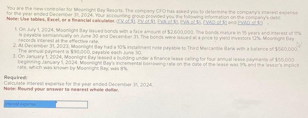 You are the new controller for Moonlight Bay Resorts. The company CFO has asked you to determine the company's interest expense
for the year ended December 31, 2024. Your accounting group provided you the following information on the company's debt:
Note: Use tables, Excel, or a financial calculator. (FV of $1, PV of $1, FVA of $1, PVA of $1, FVAD of $1 and PVAD of $1)
1. On July 1, 2024, Moonlight Bay issued bonds with a face amount of $2,600,000. The bonds mature in 15 years and interest of 11%
is payable semiannually on June 30 and December 31. The bonds were issued at a price to yield investors 12%. Moonlight Bay
records interest at the effective rate.
2. At December 31, 2023, Moonlight Bay had a 10% installment note payable to Third Mercantile Bank with a balance of $560,000.
The annual payment is $90,000, payable each June 30.
3. On January 1, 2024, Moonlight Bay leased a building under a finance lease calling for four annual lease payments of $55,000
beginning January 1, 2024. Moonlight Bay's incremental borrowing rate on the date of the lease was 9% and the lessor's implicit
rate, which was known by Moonlight Bay, was 8%.
Required:
Calculate interest expense for the year ended December 31, 2024.
Note: Round your answer to nearest whole dollar.
Interest expense