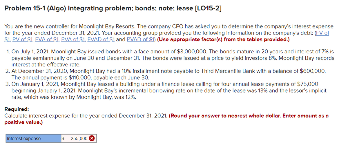 Problem 15-1 (Algo) Integrating problem; bonds; note; lease [LO15-2]
You are the new controller for Moonlight Bay Resorts. The company CFO has asked you to determine the company's interest expense
for the year ended December 31, 2021. Your accounting group provided you the following information on the company's debt: (FV of
$1, PV of $1, FVA of $1, PVA of $1, FVAD of $1 and PVAD of $1) (Use appropriate factor(s) from the tables provided.)
1. On July 1, 2021, Moonlight Bay issued bonds with a face amount of $3,000,000. The bonds mature in 20 years and interest of 7% is
payable semiannually on June 30 and December 31. The bonds were issued at a price to yield investors 8%. Moonlight Bay records
interest at the effective rate.
2. At December 31, 2020, Moonlight Bay had a 10% installment note payable to Third Mercantile Bank with a balance of $600,000.
The annual payment is $110,000, payable each June 30.
3. On January 1, 2021, Moonlight Bay leased a building under a finance lease calling for four annual lease payments of $75,000
beginning January 1, 2021. Moonlight Bay's incremental borrowing rate on the date of the lease was 13% and the lessor's implicit
rate, which was known by Moonlight Bay, was 12%.
Required:
Calculate interest expense for the year ended December 31, 2021. (Round your answer to nearest whole dollar. Enter amount as a
positive value.)
Interest expense
$ 255,000 X