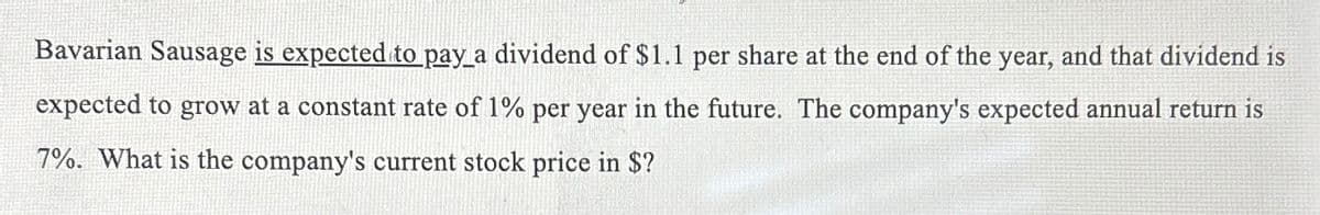 Bavarian Sausage is expected to pay a dividend of $1.1 per share at the end of the year, and that dividend is
expected to grow at a constant rate of 1% per year in the future. The company's expected annual return is
7%. What is the company's current stock price in $?