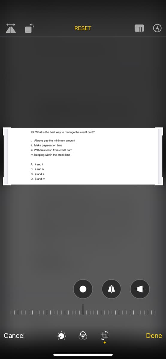 RESET
23. What is the best way to manage the credit card?
i. Always pay the minimum amount
ii. Make payment on time
iii. Withdraw cash from credit card
iv. Keeping within the credit limit
A. i and i
B. i and iv
C. i and ilil
D. i and iv
Cancel
Done
中。
