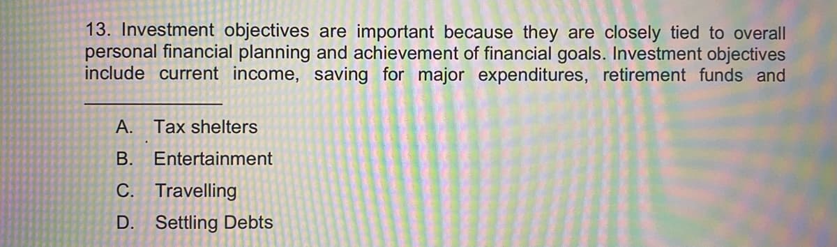 13. Investment objectives are important because they are closely tied to overall
personal financial planning and achievement of financial goals. Investment objectives
include current income, saving for major expenditures, retirement funds and
A. Tax shelters
В.
Entertainment
C. Travelling
D. Settling Debts
