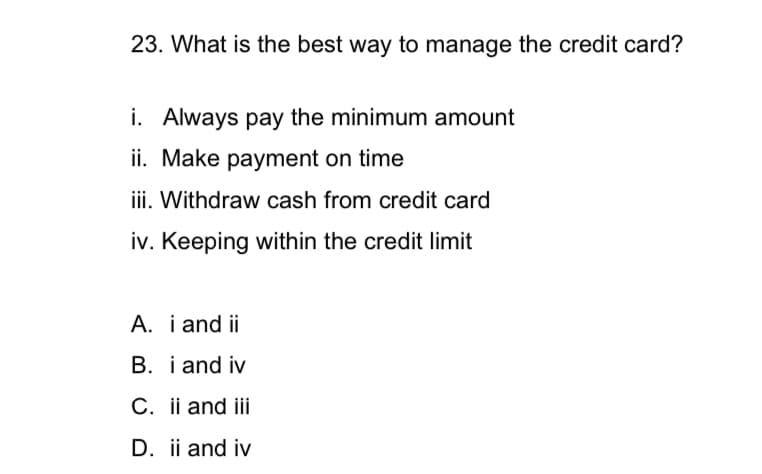 23. What is the best way to manage the credit card?
i. Always pay the minimum amount
ii. Make payment on time
iii. Withdraw cash from credit card
iv. Keeping within the credit limit
A. i and ii
B. i and iv
C. ii and iii
D. ii and iv
