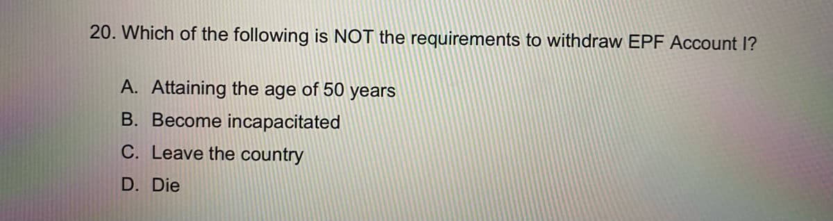 20. Which of the following is NOT the requirements to withdraw EPF Account I?
A. Attaining the age of 50 years
B. Become incapacitated
C. Leave the country
D. Die
