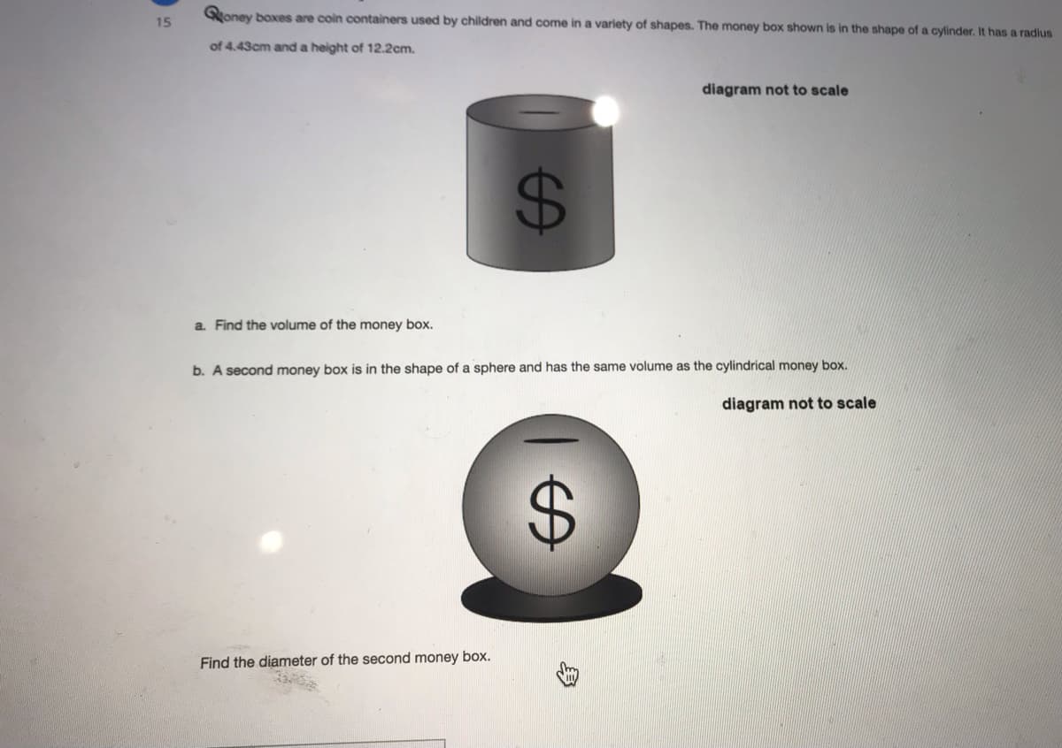 Qoney boxes are coin containers used by children and come in a variety of shapes. The money box shown is in the shape of a cylinder. It has a radius
15
of 4.43cm and a height of 12.2cm.
diagram not to scale
a. Find the volume of the money box.
b. A second money box is in the shape of a sphere and has the same volume as the cylindrical money box.
diagram not to scale
Find the diameter of the second money box.
%24
%24
