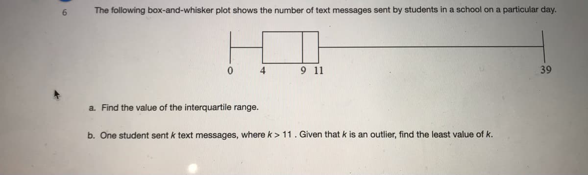 The following box-and-whisker plot shows the number of text messages sent by students in a school on a particular day.
9 11
39
a. Find the value of the interquartile range.
b. One student sent k text messages, where k > 11. Given that k is an outlier, find the least value of k.
