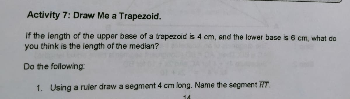 Activity 7: Draw Me a Trapezoid.
If the length of the upper base of a trapezoid is 4 cm, and the lower base is 6 cm, what do
you think is the length of the median?
Do the following:
1. Using a ruler draw a segment 4 cm long. Name the segment HT.
