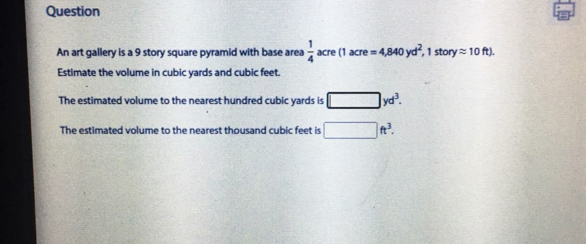 Question
An art gallery is a 9 story square pyramid with base area
1
acre (1 acre 4,840 yd, 1 story 10 ft).
Estimate the volume in cubic yards and cubic feet.
The estimated volume to the nearest hundred cubic yards is
Jyd.
The estimated volume to the nearest thousand cubic feet is
t.
