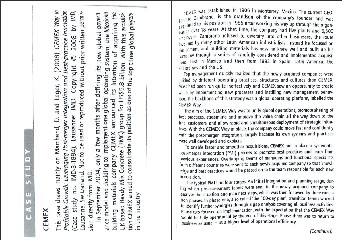 appointed to his position in 1985 after working his way up through the organ-
TMEX was established in 1906 in Monterrey, Mexico. The current CEO,
CE Zambrano, is the grandson of the company's founder and was
ration over 18 years. At that time, the company had five plants and 6,500
employees. Zambrano refused to diversify into other businesses, the route
favoured by many other Latin American industrialists. Instead he focused on
the cement and building materials business he knew well and built up his
company through a series of carefully considered and implemented acquisi-
tions, first in Mexico and then from 1992 in Spain, Latin America, the
Philippines and the US.
Top management quickly realized that the newly acquired companies were
guided by different operating practices, structures and cultures than CEMEX.
Most had been run quite ineffectively and CEMEX saw an opportunity to create
value by implementing new processes and instilling new management behav-
iour. The backbone of this strategy was a global operating platform, labelled the
CEMEX Way.
The aim of the CEMEX Way was to unify global operations, promote sharing of
best practices, streamline and improve the value chain all the way down to the
final customers, and allow rapid and simultaneous deployment of strategic initia-
tives. With the CEMEX Way in place, the company could move fast and confidently
with the post-merger integration, largely because its own systems and practices
were well developed and explicit.
To enable faster and smoother acquisitions, CEMEX put in place a systematic
post-merger integration (PMI) process to promote best practices and learn from
previous experiences. Overlapping teams of managers and functional specialists
from different countries were sent to each newly acquired company so that knowl-
edge and best practices would be passed on to the team responsible for each new
acquisition.
The typical PMI had four stages. An initial integration and planning stage, dur-
ing which pre-assessment teams were sent to the newly acquired company to
analyse the situation and plan next steps, which was then followed by three execu-
tion phases. In phase one, also called 'the 100-day plan', transition teams worked
to identify further synergies through a gap analysis covering all business activities,
Phase two focused on implementation, with the expectation that the CEMEX Way
would be fully operational by the end of this stage. Phase three was to return to
business as usual - at a higher level of operational efficiency.
(Continued)
CASE STUDY
CEMEX
This case draws mainly on Marchand, D. and Leger, K. (2008) CEMEX Way to
Profitable Growth: Leveraging Post-merger Integration and Best-practice Innovation
(Case study no. IMD-3-1884). Lausanne: IMD. Copyright © 2008 by IMD,
Lausanne, Switzerland. Not to be used or reproduced without prior written permis-
sion directly from IMD.
In September 2004, only a few months after defining its new global govern-
ance model and deciding to implement one global operating system, the Mexican
building materials company CEMEX announced its intention of acquiring the
UK-based Ready Mix Concrete (RMC) group for US$5.8 billion. With this acquisi-
tion CEMEX aimed to consolidate its position as one of the top three global players
in the industry.

